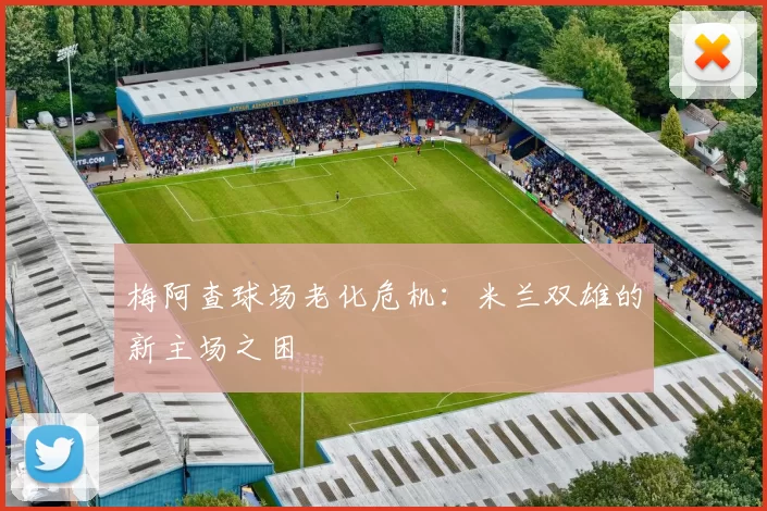 梅阿查球场老化危机：米兰双雄的新主场之困