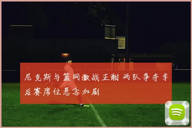 尼克斯与篮网激战正酣 两队争夺季后赛席位悬念加剧