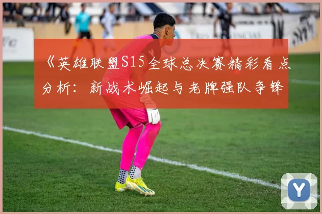 《英雄联盟S15全球总决赛精彩看点分析：新战术崛起与老牌强队争锋》