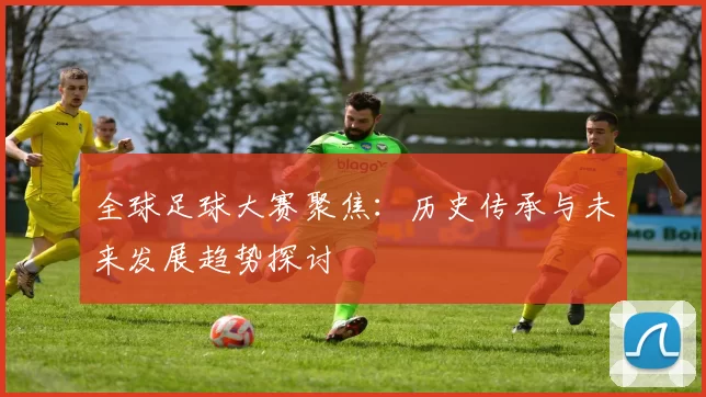 全球足球大赛聚焦：历史传承与未来发展趋势探讨
