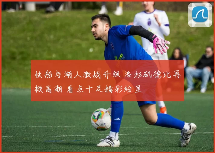 快船与湖人激战升级 洛杉矶德比再掀高潮 看点十足精彩纷呈