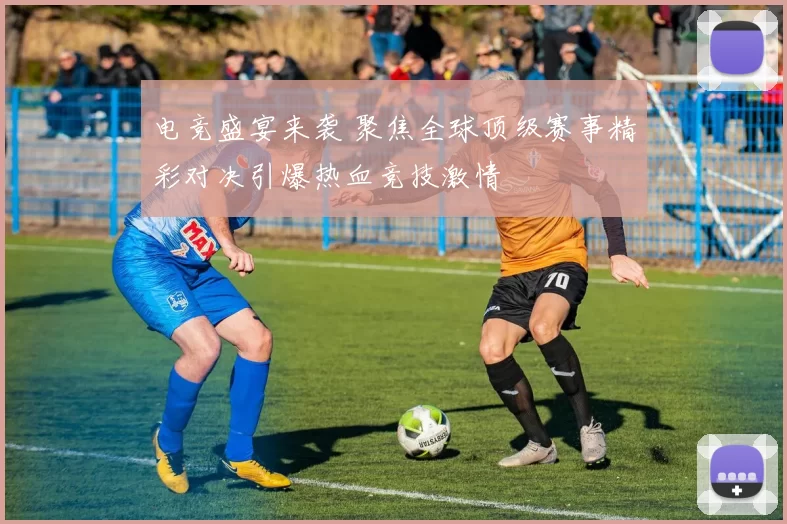 电竞盛宴来袭 聚焦全球顶级赛事精彩对决引爆热血竞技激情