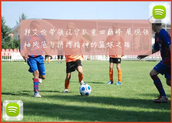 郭艾伦带领辽宁队重回巅峰 展现领袖风范与拼搏精神的篮球之路