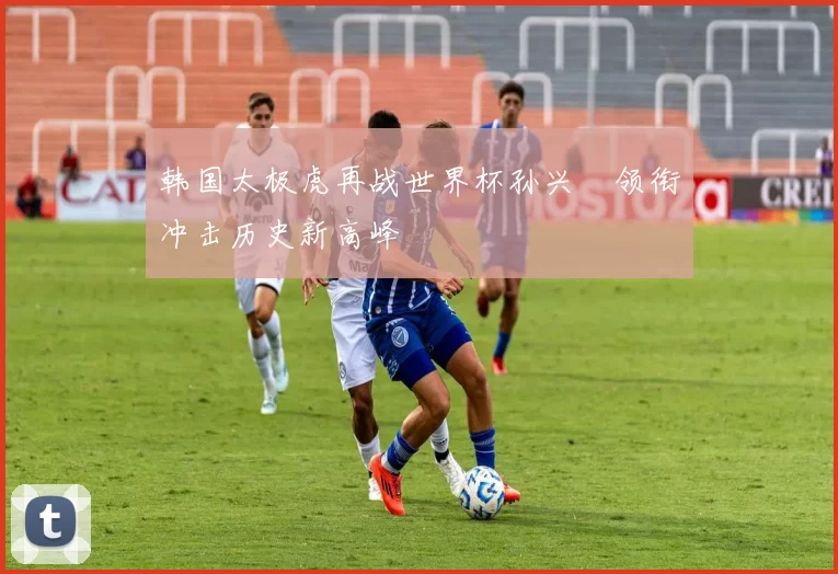 韩国太极虎再战世界杯孙兴慜领衔冲击历史新高峰