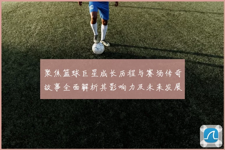 聚焦篮球巨星成长历程与赛场传奇故事全面解析其影响力及未来发展展望