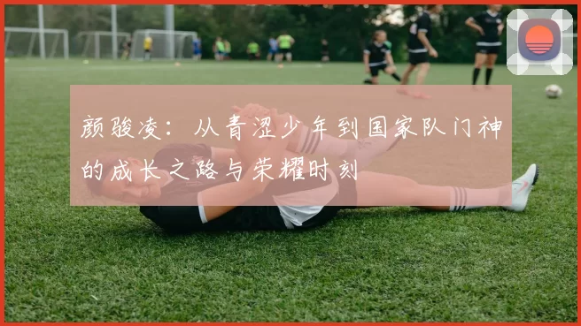 颜骏凌：从青涩少年到国家队门神的成长之路与荣耀时刻