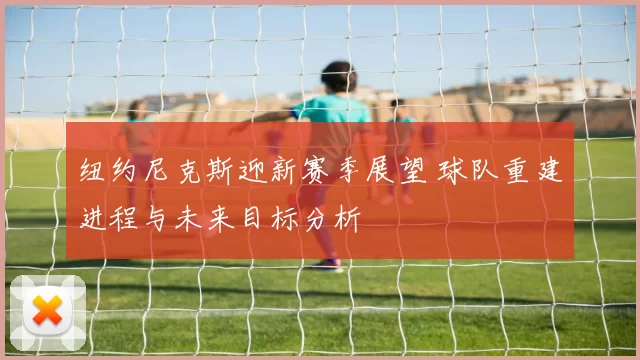 纽约尼克斯迎新赛季展望 球队重建进程与未来目标分析