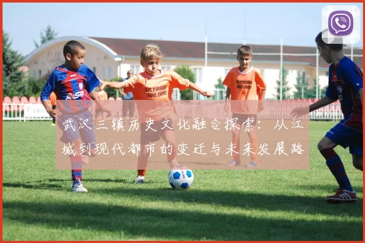 武汉三镇历史文化融合探索：从江城到现代都市的变迁与未来发展路径