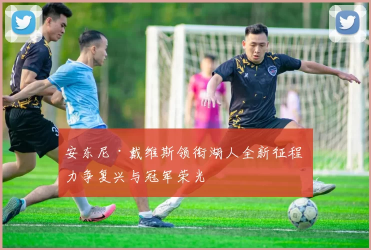 安东尼·戴维斯领衔湖人全新征程 力争复兴与冠军荣光