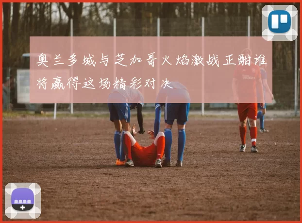 奥兰多城与芝加哥火焰激战正酣谁将赢得这场精彩对决