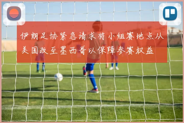 伊朗足协紧急请求将小组赛地点从美国改至墨西哥以保障参赛权益