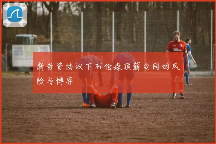 新劳资协议下布伦森顶薪合同的风险与博弈