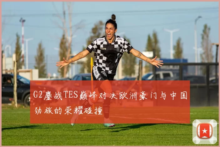G2鏖战TES巅峰对决欧洲豪门与中国劲旅的荣耀碰撞