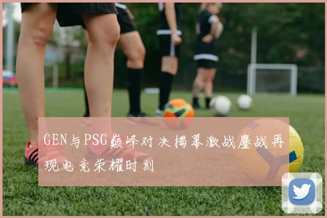 GEN与PSG巅峰对决揭幕激战鏖战再现电竞荣耀时刻