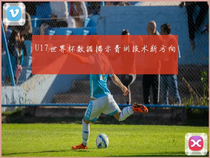 U17世界杯数据揭示青训技术新方向