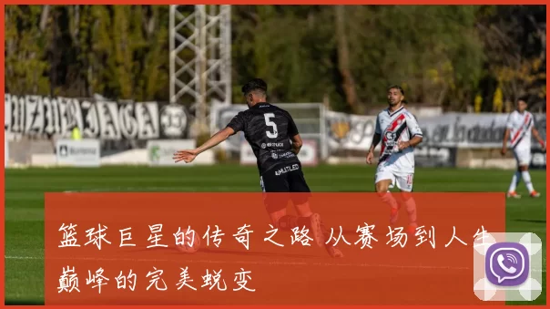 篮球巨星的传奇之路 从赛场到人生巅峰的完美蜕变