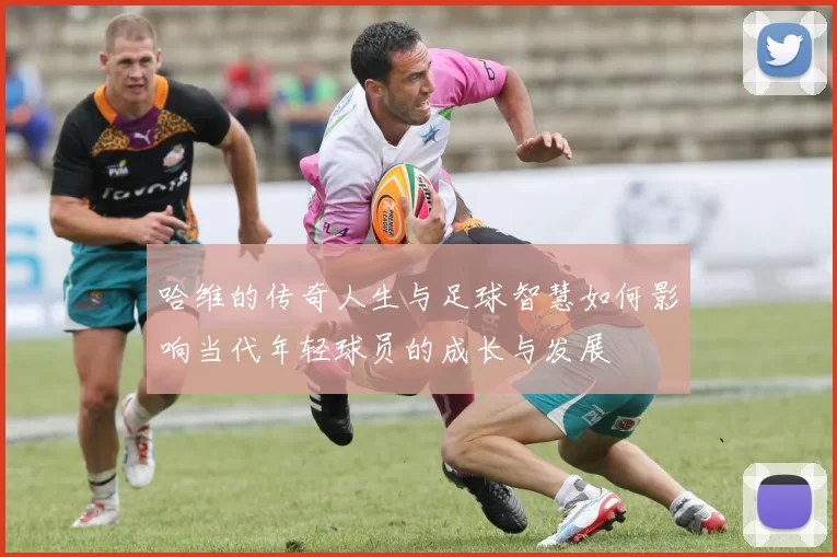 哈维的传奇人生与足球智慧如何影响当代年轻球员的成长与发展